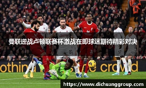 曼联迎战卢顿联赛杯激战在即球迷期待精彩对决